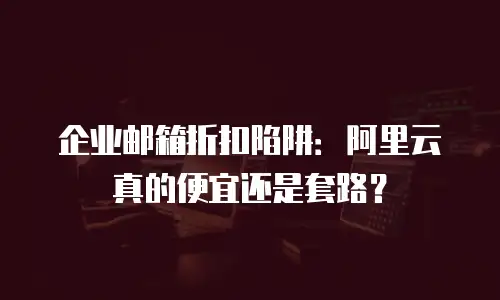 企业邮箱折扣陷阱：阿里云真的便宜还是套路？
