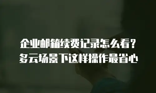 企业邮箱续费记录怎么看？多云场景下这样操作最省心