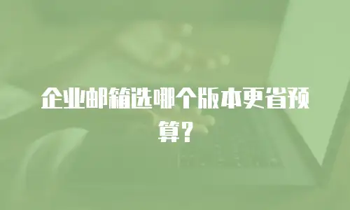 企业邮箱选哪个版本更省预算？
