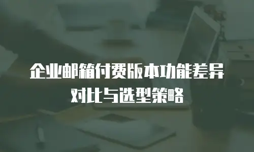 企业邮箱付费版本功能差异对比与选型策略