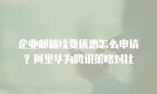 企业邮箱续费优惠怎么申请？阿里华为腾讯策略对比