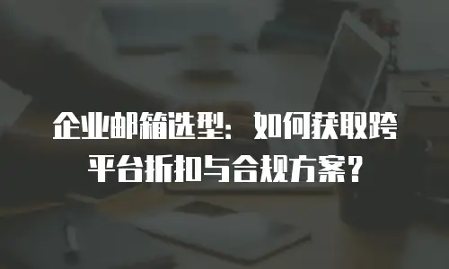 企业邮箱选型:如何获取跨平台折扣与合规方案?