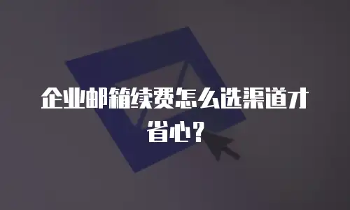企业邮箱续费怎么选渠道才省心？