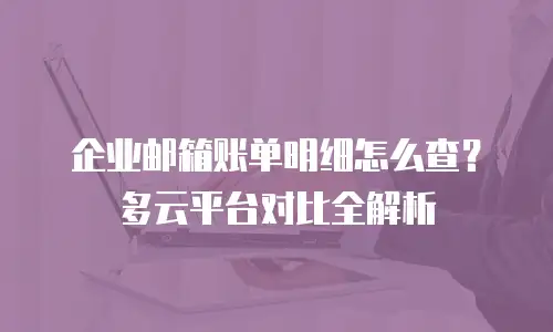 企业邮箱账单明细怎么查？多云平台对比全解析