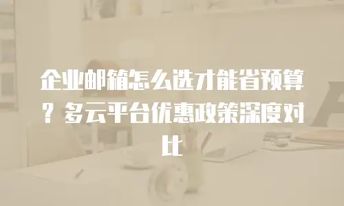 企业邮箱怎么选才能省预算？多云平台优惠政策深度对比