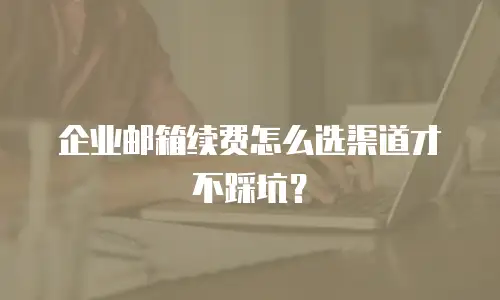 企业邮箱续费怎么选渠道才不踩坑？