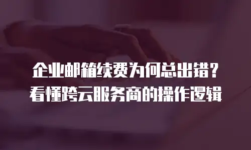 企业邮箱续费为何总出错?看懂跨云服务商的操作逻辑