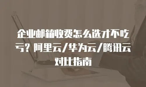 企业邮箱收费怎么选才不吃亏？阿里云/华为云/腾讯云对比指南