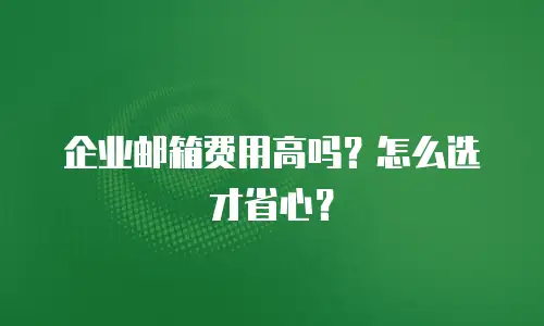 企业邮箱费用高吗？怎么选才省心？