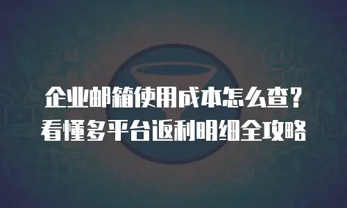 企业邮箱使用成本怎么查？看懂多平台返利明细全攻略