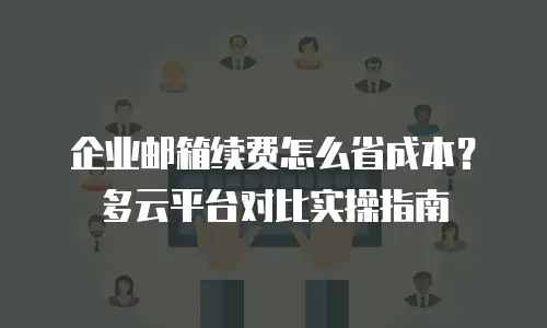 企业邮箱续费怎么省成本？多云平台对比实操指南