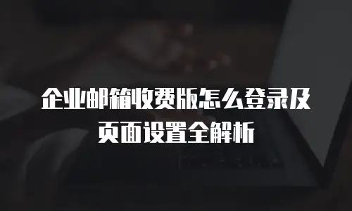 企业邮箱收费版怎么登录及页面设置全解析