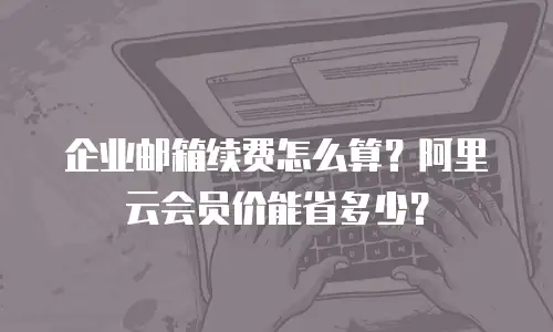 企业邮箱续费怎么算?阿里云会员价能省多少?