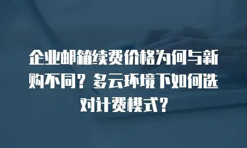企业邮箱续费价格为何与新购不同?多云环境下如何选对计费模式?