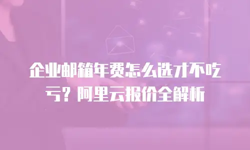 企业邮箱年费怎么选才不吃亏？阿里云报价全解析