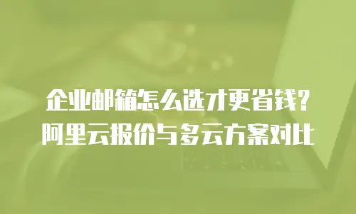 企业邮箱怎么选才更省钱?阿里云报价与多云方案对比
