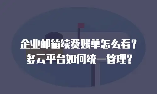 企业邮箱续费账单怎么看？多云平台如何统一管理？