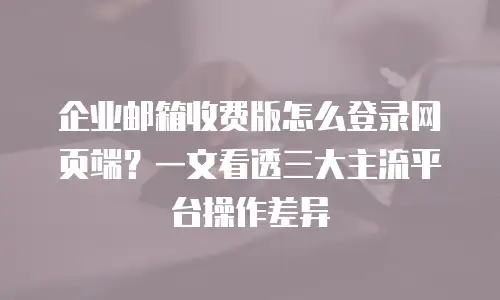 企业邮箱收费版怎么登录网页端？一文看透三大主流平台操作差异