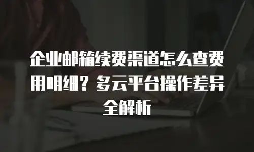 企业邮箱续费渠道怎么查费用明细?多云平台操作差异全解析
