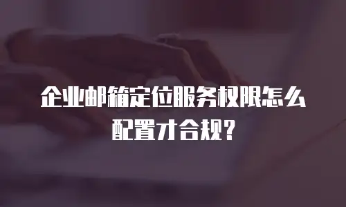 企业邮箱定位服务权限怎么配置才合规?