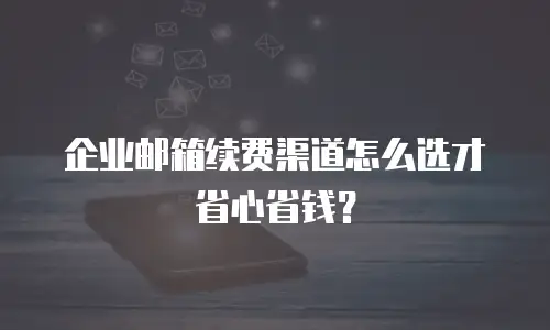 企业邮箱续费渠道怎么选才省心省钱？