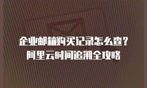 企业邮箱购买记录怎么查？阿里云时间追溯全攻略
