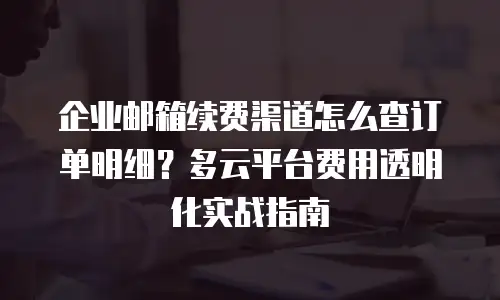 企业邮箱续费渠道怎么查订单明细？多云平台费用透明化实战指南