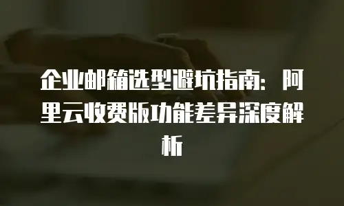 企业邮箱选型避坑指南:阿里云收费版功能差异深度解析