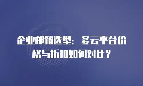 企业邮箱选型：多云平台价格与折扣如何对比？