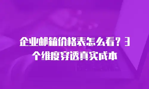 企业邮箱价格表怎么看？3个维度穿透真实成本