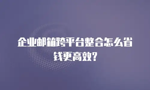 企业邮箱跨平台整合怎么省钱更高效？