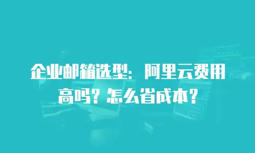 企业邮箱选型：阿里云费用高吗？怎么省成本？