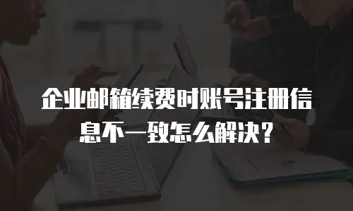 企业邮箱续费时账号注册信息不一致怎么解决?