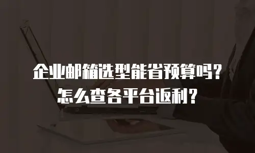 企业邮箱选型能省预算吗?怎么查各平台返利?