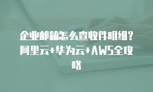 企业邮箱怎么查收件明细？阿里云+华为云+AWS全攻略