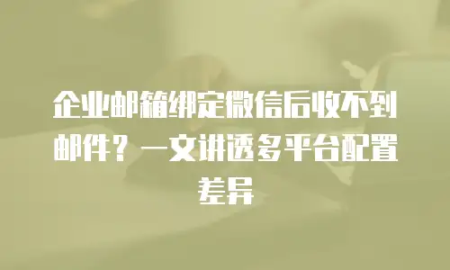 企业邮箱绑定微信后收不到邮件？一文讲透多平台配置差异