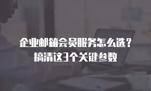 企业邮箱会员服务怎么选？搞清这3个关键参数