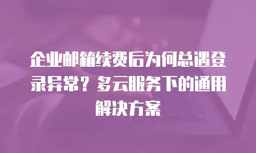 企业邮箱续费后为何总遇登录异常？多云服务下的通用解决方案