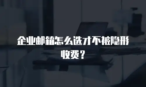 企业邮箱怎么选才不被隐形收费？