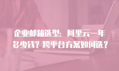 企业邮箱选型：阿里云一年多少钱？跨平台方案如何选？