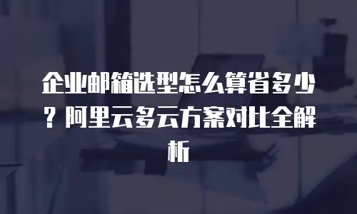 企业邮箱选型怎么算省多少?阿里云多云方案对比全解析