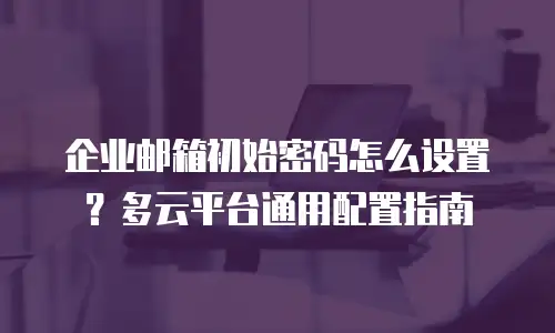 企业邮箱初始密码怎么设置？多云平台通用配置指南