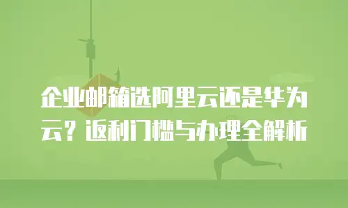 企业邮箱选阿里云还是华为云?返利门槛与办理全解析