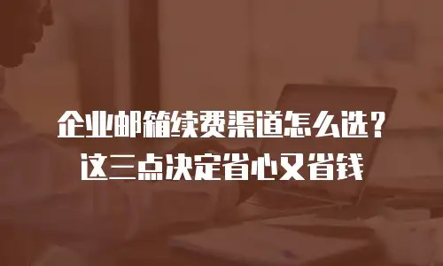 企业邮箱续费渠道怎么选？这三点决定省心又省钱