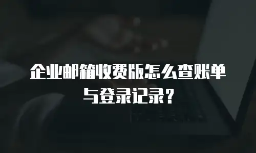 企业邮箱收费版怎么查账单与登录记录？