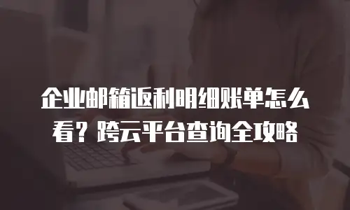 企业邮箱返利明细账单怎么看？跨云平台查询全攻略