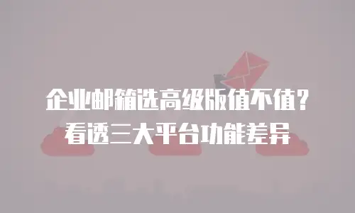 企业邮箱选高级版值不值?看透三大平台功能差异