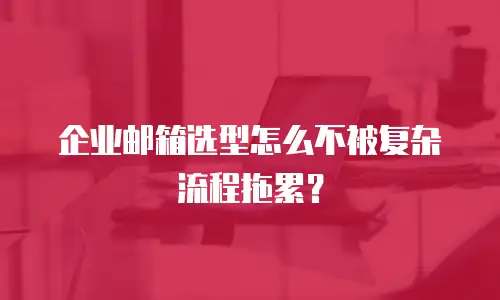 企业邮箱选型怎么不被复杂流程拖累？