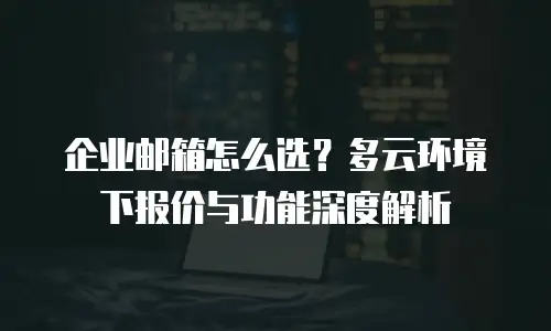 企业邮箱怎么选？多云环境下报价与功能深度解析