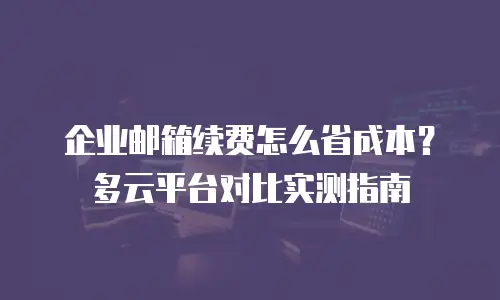 企业邮箱续费怎么省成本？多云平台对比实测指南